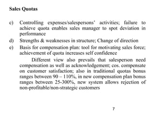 Sales Quotas

c)   Controlling expenses/salespersons’ activities; failure to
     achieve quota enables sales manager to spot deviation in
     performance
d)   Strengths & weaknesses in structure; Change of direction
e)   Basis for compensation plan: tool for motivating sales force;
     achievement of quota increases self confidence
           Different view also prevails that salesperson need
     compensation as well as acknowledgement; cos. compensate
     on customer satisfaction; also in traditional quotas bonus
     ranges between 90 – 110%, in new compensation plan bonus
     ranges between 25-300%, new system allows rejection of
     non-profitable/non-strategic customers



                                                  7
 