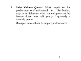 i.   Sales Volume Quotas: Most simple, set for
     product/territory/line/channel or distribution;
     may be re Sales/unit sales; annual quota can be
     broken down into half yearly / quarterly /
     monthly quotas
     Managers can evaluate / compare performances




                                          8
 