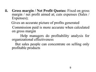 ii.   Gross margin / Net Profit Quotas: Fixed on gross
      margin / net profit aimed at; cuts expenses (Sales /
      Expenses);
      Gives an accurate picture of profits generated
      Commission paid is more accurate when calculated
      on gross margin
            Help managers do profitability analysis for
      organizational effectiveness
        But sales people can concentrate on selling only
      profitable products




                                            9
 