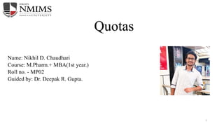 Quotas
Name: Nikhil D. Chaudhari
Course: M.Pharm.+ MBA(1st year.)
Roll no. - MP02
Guided by: Dr. Deepak R. Gupta.
1
 