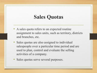 Sales Quotas
• A sales quota refers to an expected routine
assignment to sales units, such as territory, districts
and bra...