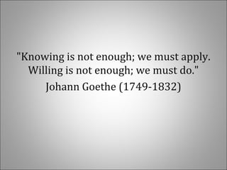 "Knowing is not enough; we must apply.
Willing is not enough; we must do."
Johann Goethe (1749-1832)
 