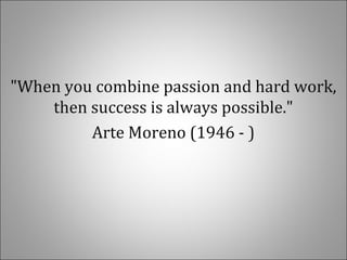 "When you combine passion and hard work,
then success is always possible."
Arte Moreno (1946 - )
 