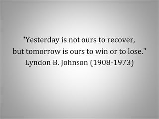 "Yesterday is not ours to recover,
but tomorrow is ours to win or to lose."
Lyndon B. Johnson (1908-1973)
 