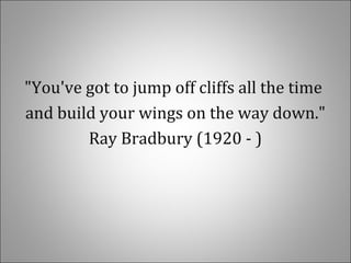 "You've got to jump off cliffs all the time
and build your wings on the way down."
Ray Bradbury (1920 - )
 