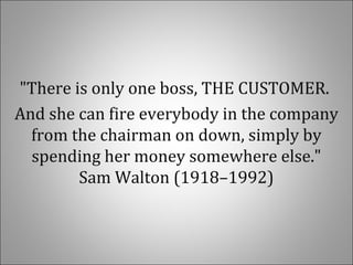 "There is only one boss, THE CUSTOMER.
And she can fire everybody in the company
from the chairman on down, simply by
spending her money somewhere else."
Sam Walton (1918–1992)
 