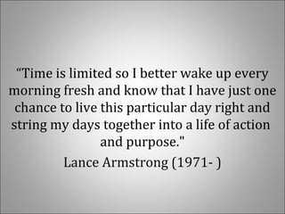“Time is limited so I better wake up every
morning fresh and know that I have just one
chance to live this particular day right and
string my days together into a life of action
and purpose."
Lance Armstrong (1971- )
 