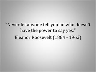  
“Never let anyone tell you no who doesn't 
have the power to say yes."
Eleanor Roosevelt (1884 - 1962)
 