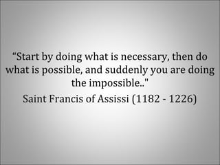  
“Start by doing what is necessary, then do 
what is possible, and suddenly you are doing 
the impossible.."
Saint Francis of Assissi (1182 - 1226)
 