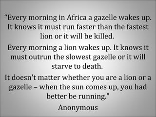 “Every morning in Africa a gazelle wakes up. 
It knows it must run faster than the fastest 
lion or it will be killed. 
Every morning a lion wakes up. It knows it 
must outrun the slowest gazelle or it will 
starve to death. 
It doesn't matter whether you are a lion or a 
gazelle – when the sun comes up, you had 
better be running."
Anonymous
 