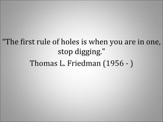  
“The first rule of holes is when you are in one, 
stop digging."
Thomas L. Friedman (1956 - )
 