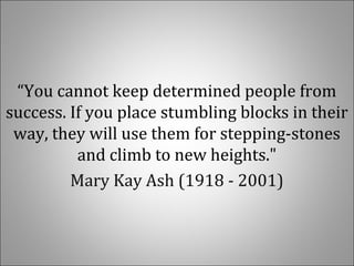  
“You cannot keep determined people from 
success. If you place stumbling blocks in their 
way, they will use them for stepping-stones 
and climb to new heights."
Mary Kay Ash (1918 - 2001)
 