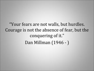 “Your fears are not walls, but hurdles. 
Courage is not the absence of fear, but the 
conquering of it.”
Dan Millman (1946 - )
 