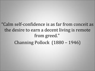 “Calm self-confidence is as far from conceit as 
the desire to earn a decent living is remote 
from greed.” 
Channing Pollock  (1880 – 1946)
 