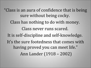 “Class is an aura of confidence that is being 
sure without being cocky. 
Class has nothing to do with money. 
Class never runs scared. 
It is self-discipline and self-knowledge. 
It's the sure footedness that comes with 
having proved you can meet life.”
 Ann Lander (1918 – 2002)
 