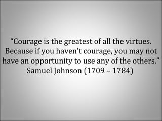 “Courage is the greatest of all the virtues. 
Because if you haven't courage, you may not 
have an opportunity to use any of the others.” 
Samuel Johnson (1709 – 1784) 
 