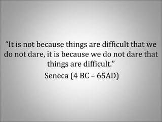“It is not because things are difficult that we 
do not dare, it is because we do not dare that 
things are difficult.”
 Seneca (4 BC – 65AD)
 