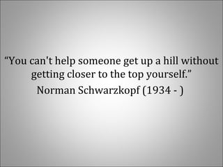 “You can't help someone get up a hill without 
getting closer to the top yourself.”
Norman Schwarzkopf (1934 - ) 
 
