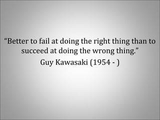 “Better to fail at doing the right thing than to 
succeed at doing the wrong thing.”
Guy Kawasaki (1954 - )
 