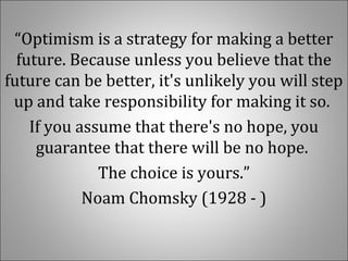 “Optimism is a strategy for making a better 
future. Because unless you believe that the 
future can be better, it's unlikely you will step 
up and take responsibility for making it so. 
If you assume that there's no hope, you 
guarantee that there will be no hope. 
The choice is yours.”
Noam Chomsky (1928 - )
 