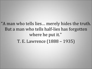 “A man who tells lies… merely hides the truth. 
But a man who tells half-lies has forgotten 
where he put it.” 
T. E. Lawrence (1888 – 1935)
 