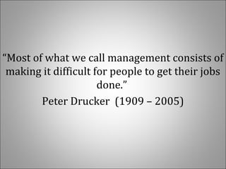 “Most of what we call management consists of 
making it difficult for people to get their jobs 
done.” 
Peter Drucker  (1909 – 2005)
 