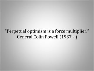 “Perpetual optimism is a force multiplier.” 
General Colin Powell (1937 - )
 