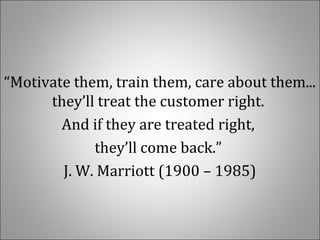 “Motivate them, train them, care about them... 
they’ll treat the customer right. 
And if they are treated right, 
they’ll come back.” 
J. W. Marriott (1900 – 1985)
 