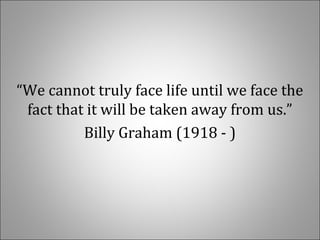  
“We cannot truly face life until we face the 
fact that it will be taken away from us.”
Billy Graham (1918 - )
 