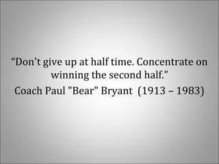   
“Don't give up at half time. Concentrate on 
winning the second half.”
Coach Paul "Bear" Bryant  (1913 – 1983)
 