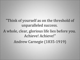 "Think of yourself as on the threshold of
unparalleled success.
A whole, clear, glorious life lies before you.
Achieve! Achieve!"
Andrew Carnegie (1835-1919)
 