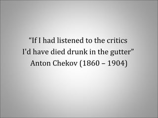 “If I had listened to the critics 
I'd have died drunk in the gutter” 
Anton Chekov (1860 – 1904)
 