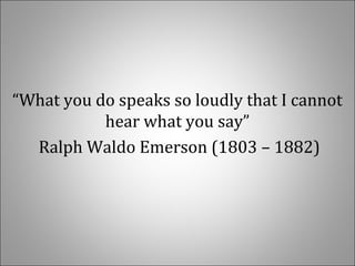   
“What you do speaks so loudly that I cannot 
hear what you say”
 Ralph Waldo Emerson (1803 – 1882)
 