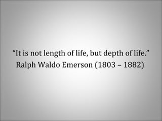 “It is not length of life, but depth of life.”
Ralph Waldo Emerson (1803 – 1882) 
 
