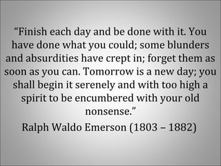 “Finish each day and be done with it. You 
have done what you could; some blunders 
and absurdities have crept in; forget them as 
soon as you can. Tomorrow is a new day; you 
shall begin it serenely and with too high a 
spirit to be encumbered with your old 
nonsense.”
Ralph Waldo Emerson (1803 – 1882) 
 