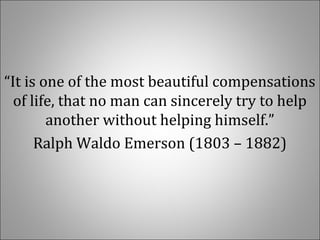 “It is one of the most beautiful compensations 
of life, that no man can sincerely try to help 
another without helping himself.”
Ralph Waldo Emerson (1803 – 1882)
 
