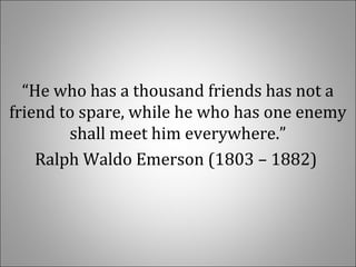“He who has a thousand friends has not a 
friend to spare, while he who has one enemy 
shall meet him everywhere.”
Ralph Waldo Emerson (1803 – 1882) 
 