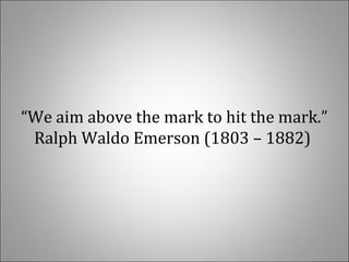 “We aim above the mark to hit the mark.” 
Ralph Waldo Emerson (1803 – 1882) 
 