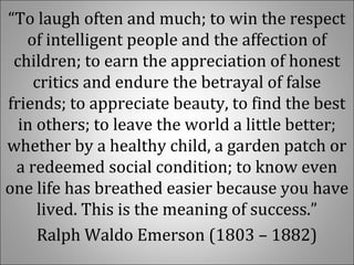 “To laugh often and much; to win the respect 
of intelligent people and the affection of 
children; to earn the appreciation of honest 
critics and endure the betrayal of false 
friends; to appreciate beauty, to find the best 
in others; to leave the world a little better; 
whether by a healthy child, a garden patch or 
a redeemed social condition; to know even 
one life has breathed easier because you have 
lived. This is the meaning of success.”
Ralph Waldo Emerson (1803 – 1882)
 