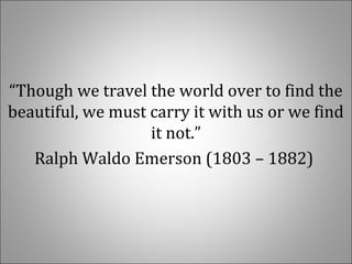 “Though we travel the world over to find the 
beautiful, we must carry it with us or we find 
it not.”
Ralph Waldo Emerson (1803 – 1882) 
 