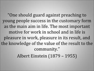 “One should guard against preaching to
young people success in the customary form
as the main aim in life. The most important
motive for work in school and in life is
pleasure in work, pleasure in its result, and
the knowledge of the value of the result to the
community.”
Albert Einstein (1879 – 1955)
 