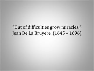 “Out of difficulties grow miracles.”
Jean De La Bruyere (1645 – 1696)
 