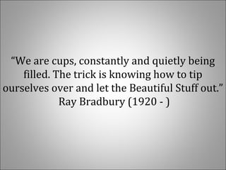 “We are cups, constantly and quietly being
filled. The trick is knowing how to tip
ourselves over and let the Beautiful Stuff out.”
Ray Bradbury (1920 - )
 
