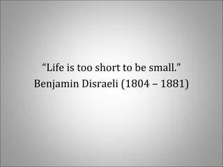 “Life is too short to be small.”
Benjamin Disraeli (1804 – 1881)
 