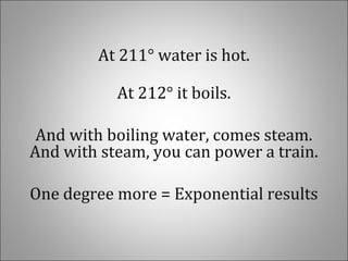 At 211° water is hot.
At 212° it boils.
And with boiling water, comes steam.
And with steam, you can power a train.
One degree more = Exponential results
 