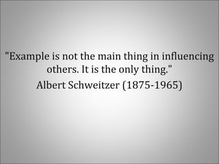"Example is not the main thing in influencing
others. It is the only thing."
Albert Schweitzer (1875-1965)
 