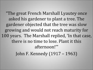 “The great French Marshall Lyautey once
asked his gardener to plant a tree. The
gardener objected that the tree was slow
growing and would not reach maturity for
100 years. The Marshall replied, ‘In that case,
there is no time to lose. Plant it this
afternoon!’”
John F. Kennedy (1917 – 1963)
 