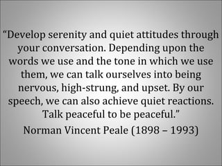 “Develop serenity and quiet attitudes through
your conversation. Depending upon the
words we use and the tone in which we use
them, we can talk ourselves into being
nervous, high-strung, and upset. By our
speech, we can also achieve quiet reactions.
Talk peaceful to be peaceful.”
Norman Vincent Peale (1898 – 1993)
 