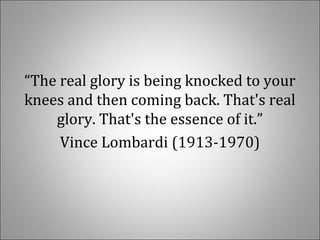 “The real glory is being knocked to your
knees and then coming back. That's real
glory. That's the essence of it.”
Vince Lombardi (1913-1970)
 