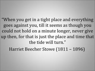 “When you get in a tight place and everything
goes against you, till it seems as though you
could not hold on a minute longer, never give
up then, for that is just the place and time that
the tide will turn.”
Harriet Beecher Stowe (1811 – 1896)
 